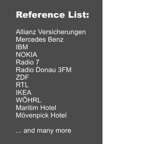 Reference List:  Allianz Versicherungen Mercedes Benz IBM NOKIA Radio 7 Radio Donau 3FM ZDF RTL IKEA WÖHRL Maritim Hotel Mövenpick Hotel  ... and many more