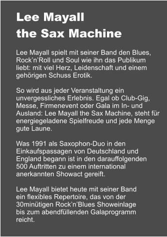 Lee Mayall the Sax Machine  Lee Mayall spielt mit seiner Band den Blues, RocknRoll und Soul wie ihn das Publikum liebt: mit viel Herz, Leidenschaft und einem gehrigen Schuss Erotik.  So wird aus jeder Veranstaltung ein unvergessliches Erlebnis. Egal ob Club-Gig, Messe, Firmenevent oder Gala im In- und Ausland: Lee Mayall the Sax Machine, steht fr energiegeladene Spielfreude und jede Menge gute Laune.  Was 1991 als Saxophon-Duo in den Einkaufspassagen von Deutschland und England begann ist in den darauffolgenden 500 Auftritten zu einem international anerkannten Showact gereift.  Lee Mayall bietet heute mit seiner Band ein flexibles Repertoire, das von der 30mintigen RocknBlues Showeinlage bis zum abendfllenden Galaprogramm reicht.