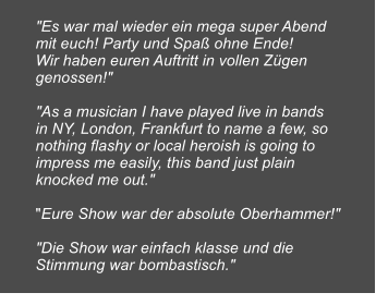 "Es war mal wieder ein mega super Abend mit euch! Party und Spa ohne Ende! Wir haben euren Auftritt in vollen Zgen genossen!"  "As a musician I have played live in bands in NY, London, Frankfurt to name a few, so nothing flashy or local heroish is going to impress me easily, this band just plain knocked me out."  "Eure Show war der absolute Oberhammer!"  "Die Show war einfach klasse und die Stimmung war bombastisch."