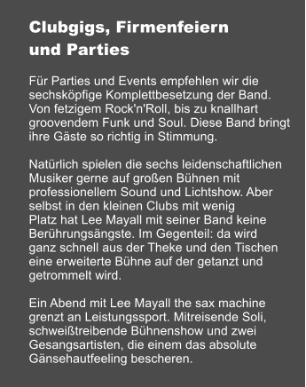 Clubgigs, Firmenfeiern und Parties  Fr Parties und Events empfehlen wir die sechskpfige Komplettbesetzung der Band. Von fetzigem Rock'n'Roll, bis zu knallhart groovendem Funk und Soul. Diese Band bringt  ihre Gste so richtig in Stimmung.  Natrlich spielen die sechs leidenschaftlichen Musiker gerne auf groen Bhnen mit professionellem Sound und Lichtshow. Aber selbst in den kleinen Clubs mit wenig Platz hat Lee Mayall mit seiner Band keine Berhrungsngste. Im Gegenteil: da wird ganz schnell aus der Theke und den Tischen eine erweiterte Bhne auf der getanzt und getrommelt wird.  Ein Abend mit Lee Mayall the sax machine grenzt an Leistungssport. Mitreisende Soli, schweitreibende Bhnenshow und zwei Gesangsartisten, die einem das absolute Gnsehautfeeling bescheren.