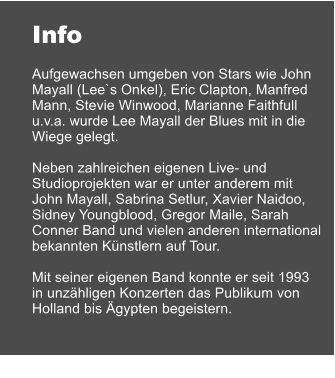 Info  Aufgewachsen umgeben von Stars wie John Mayall (Lee`s Onkel), Eric Clapton, Manfred Mann, Stevie Winwood, Marianne Faithfull u.v.a. wurde Lee Mayall der Blues mit in die Wiege gelegt.  Neben zahlreichen eigenen Live- und  Studioprojekten war er unter anderem mit John Mayall, Sabrina Setlur, Xavier Naidoo, Sidney Youngblood, Gregor Maile, Sarah Conner Band und vielen anderen international bekannten Knstlern auf Tour.  Mit seiner eigenen Band konnte er seit 1993 in unzhligen Konzerten das Publikum von Holland bis gypten begeistern.