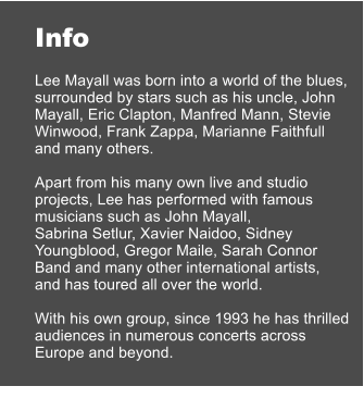 Info  Lee Mayall was born into a world of the blues, surrounded by stars such as his uncle, John Mayall, Eric Clapton, Manfred Mann, Stevie Winwood, Frank Zappa, Marianne Faithfull  and many others.   Apart from his many own live and studio projects, Lee has performed with famous musicians such as John Mayall,  Sabrina Setlur, Xavier Naidoo, Sidney Youngblood, Gregor Maile, Sarah Connor Band and many other international artists,  and has toured all over the world.   With his own group, since 1993 he has thrilled audiences in numerous concerts across Europe and beyond.