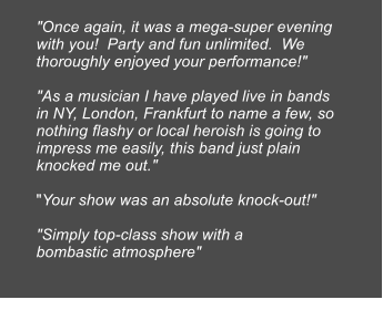 "Once again, it was a mega-super evening with you!  Party and fun unlimited.  We thoroughly enjoyed your performance!"  "As a musician I have played live in bands in NY, London, Frankfurt to name a few, so nothing flashy or local heroish is going to impress me easily, this band just plain knocked me out."  "Your show was an absolute knock-out!"  "Simply top-class show with a bombastic atmosphere"